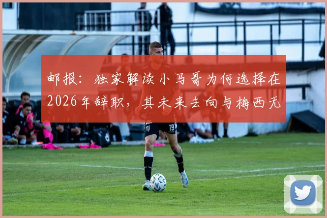 邮报：独家解读小马哥为何选择在2026年辞职，其未来去向与梅西无直接关联