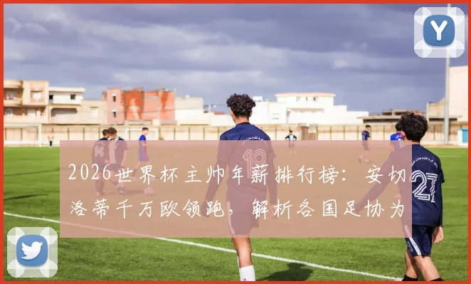 2026世界杯主帅年薪排行榜:安切洛蒂千万欧领跑,解析各国足协为何愿掏天价