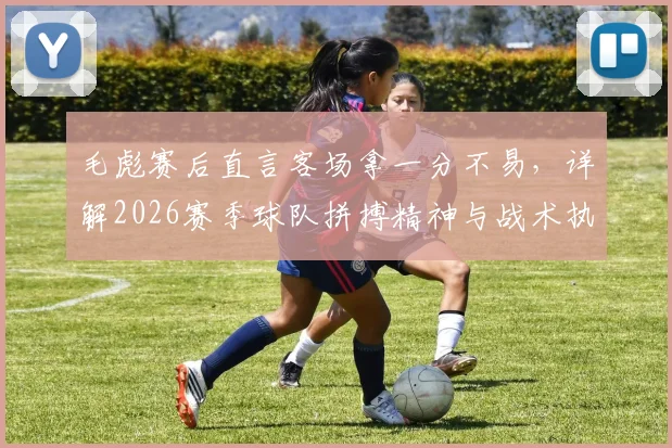 毛彪赛后直言客场拿一分不易,详解2026赛季球队拼搏精神与战术执行要点