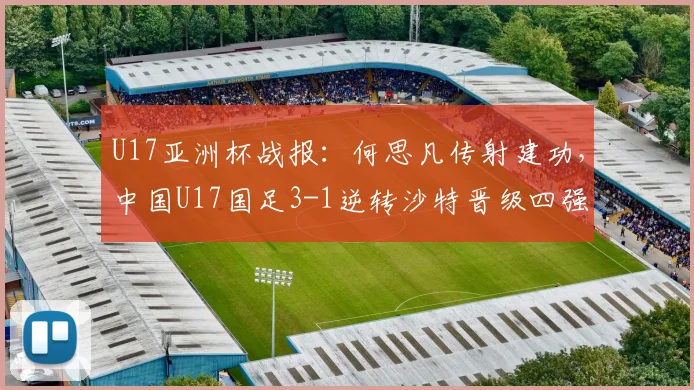 U17亚洲杯战报：何思凡传射建功，中国U17国足3-1逆转沙特晋级四强全过程解析，附比赛集锦回放