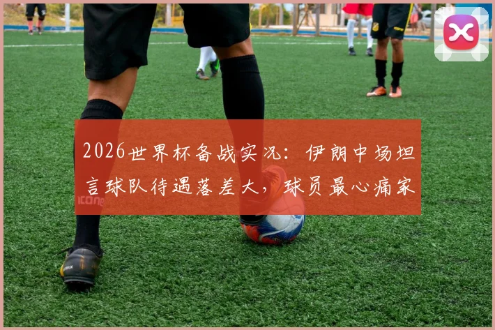 2026世界杯备战实况:伊朗中场坦言球队待遇落差大,球员最心痛家人无法现场助威