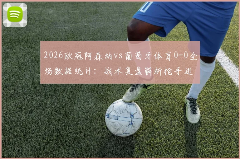 2026欧冠阿森纳vs葡萄牙体育0-0全场数据统计：战术复盘解析枪手进攻乏力原因，阿尔特塔赛后遭英媒批评