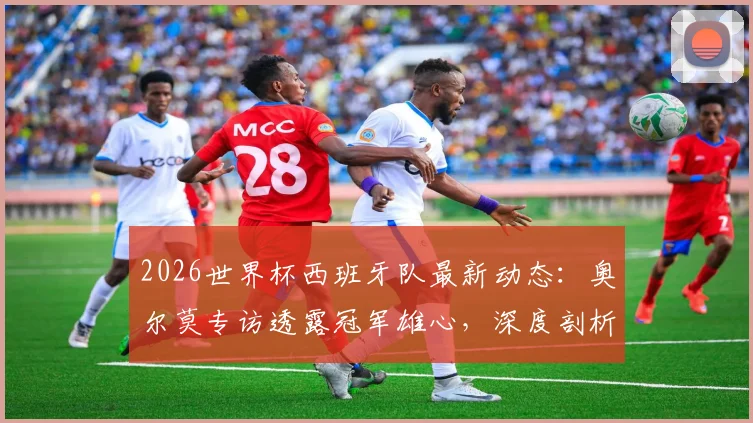 2026世界杯西班牙队最新动态:奥尔莫专访透露冠军雄心,深度剖析天才新星亚马尔的顶级实力与球队前景
