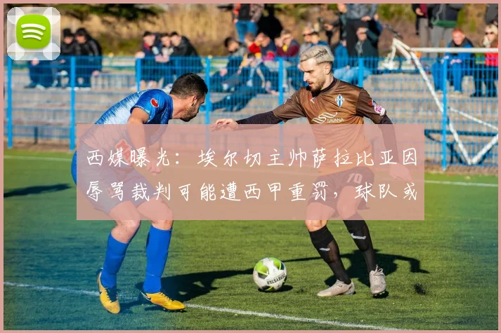 西媒曝光：埃尔切主帅萨拉比亚因辱骂裁判可能遭西甲重罚，球队或临保级危机