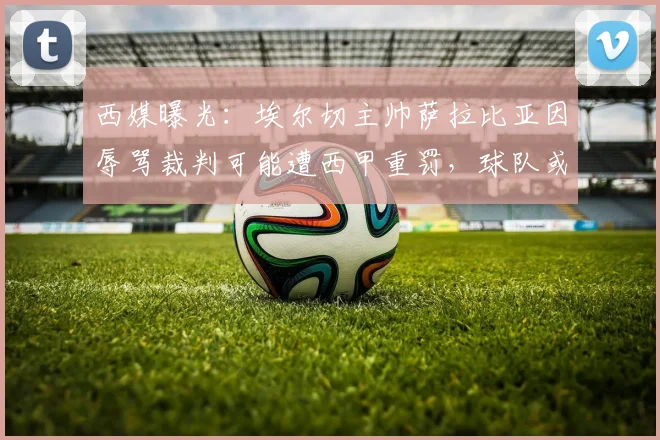 西媒曝光：埃尔切主帅萨拉比亚因辱骂裁判可能遭西甲重罚，球队或临保级危机