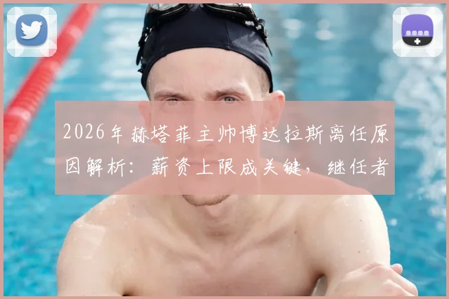 2026年赫塔菲主帅博达拉斯离任原因解析:薪资上限成关键,继任者人选何方?