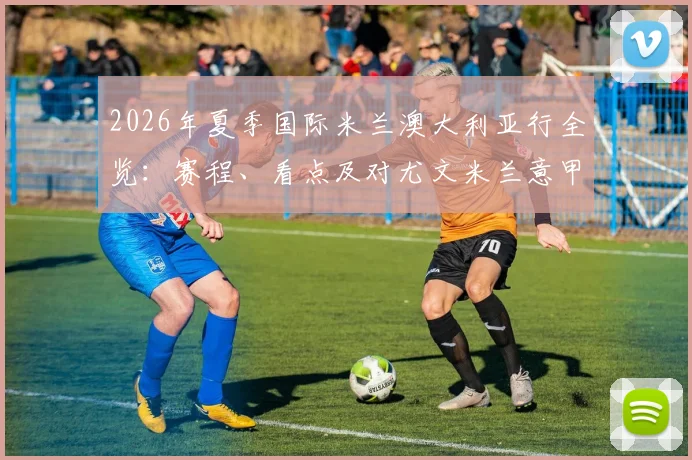 2026年夏季国际米兰澳大利亚行全览：赛程、看点及对尤文米兰意甲豪门季前备战影响分析