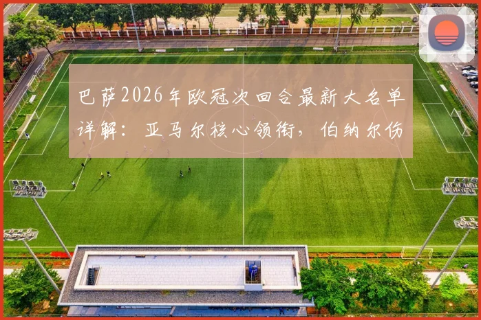 巴萨2026年欧冠次回合最新大名单详解:亚马尔核心领衔,伯纳尔伤愈回归对阵容有何关键影响?