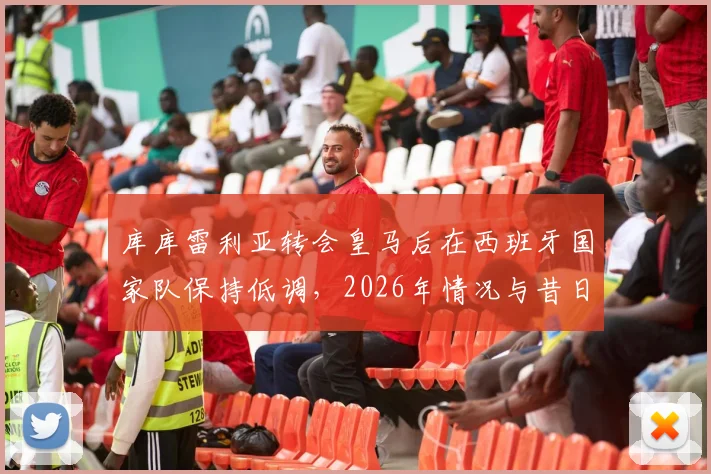库库雷利亚转会皇马后在西班牙国家队保持低调，2026年情况与昔日洛佩特吉事件有何本质不同？