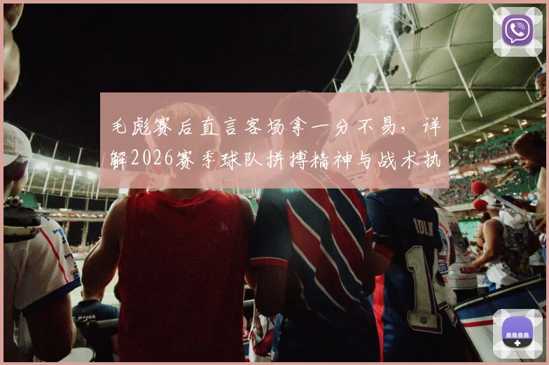 毛彪赛后直言客场拿一分不易，详解2026赛季球队拼搏精神与战术执行要点