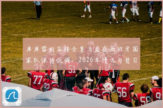 库库雷利亚转会皇马后在西班牙国家队保持低调，2026年情况与昔日洛佩特吉事件有何本质不同？