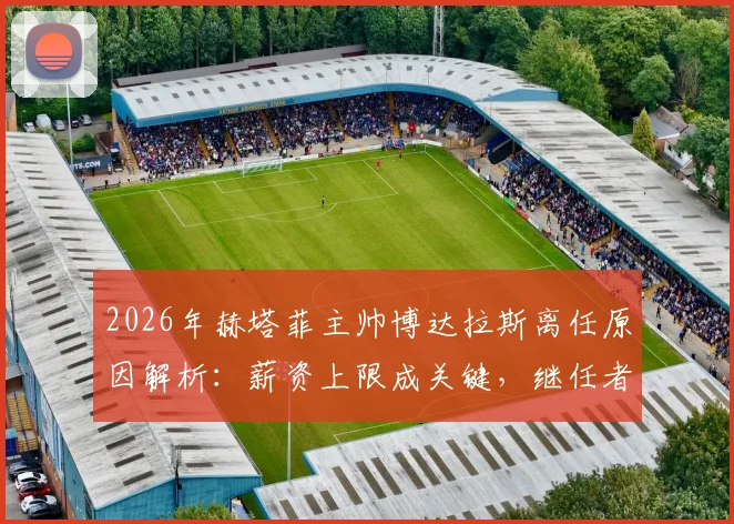 2026年赫塔菲主帅博达拉斯离任原因解析：薪资上限成关键，继任者人选何方？