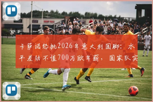 卡萨诺怒批2026年意大利国脚：水平差劲不值700万欧年薪，国家队实力下滑深层剖析
