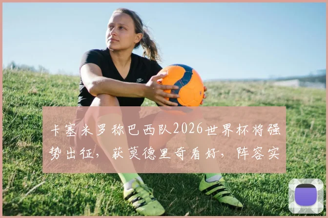 卡塞米罗称巴西队2026世界杯将强势出征,获莫德里奇看好,阵容实力深度解析