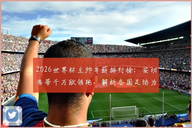 2026世界杯主帅年薪排行榜：安切洛蒂千万欧领跑，解析各国足协为何愿掏天价