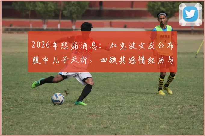 2026年悲痛消息：加克波女友公布腹中儿子夭折，回顾其感情经历与后续状态