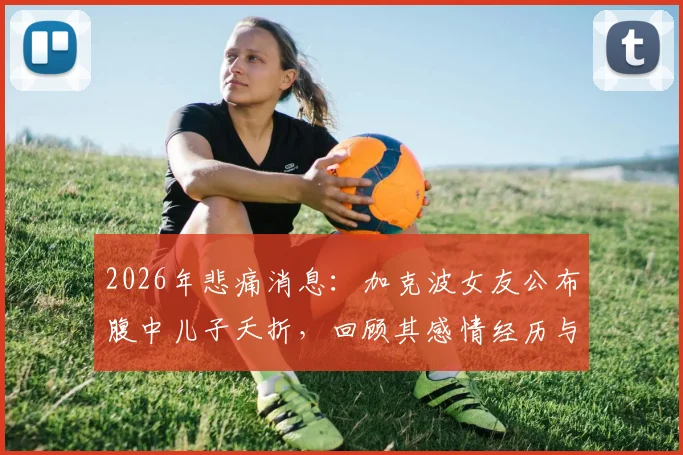 2026年悲痛消息：加克波女友公布腹中儿子夭折，回顾其感情经历与后续状态
