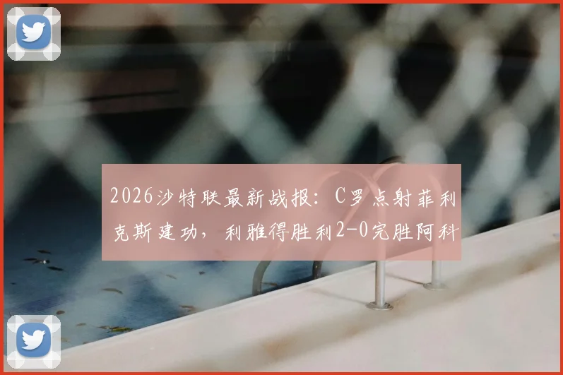 2026沙特联最新战报：C罗点射菲利克斯建功，利雅得胜利2-0完胜阿科多，附全场集锦与积分榜形势分析