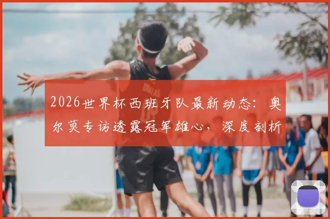 2026世界杯西班牙队最新动态：奥尔莫专访透露冠军雄心，深度剖析天才新星亚马尔的顶级实力与球队前景
