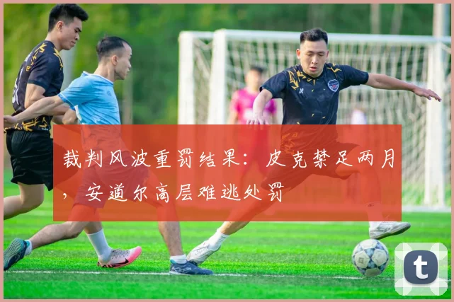 裁判风波重罚结果：皮克禁足两月，安道尔高层难逃处罚